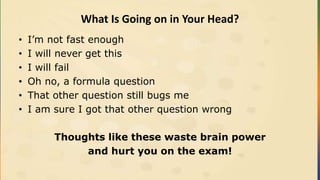 What Is Going on in Your Head?
• I’m not fast enough
• I will never get this
• I will fail
• Oh no, a formula question
• That other question still bugs me
• I am sure I got that other question wrong
Thoughts like these waste brain power
and hurt you on the exam!
 