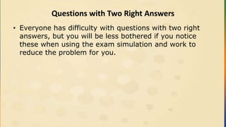 Questions with Two Right Answers
• Everyone has difficulty with questions with two right
answers, but you will be less bothered if you notice
these when using the exam simulation and work to
reduce the problem for you.
 