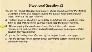 Situational Question #2
You are the Project Manager on a project. It has been discovered that testing
will begin a week late, thereby causing the project finish date to slip a
week. Which is the best solution?
A. Perform analysis about the week delay and if it will not impact the scope,
time, or cost of the project, approve it and keep the project running.
B. After analyzing the problem and potential solutions, alert senior
management to the problem and potential solutions, and implement the
solution they recommend.
C. Ignore the testing issue; that part of the project hasn't come up yet.
D. Ask the sponsor for an opinion about converging system testing and user
acceptance testing.
 