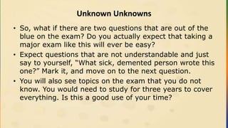 Unknown Unknowns
• So, what if there are two questions that are out of the
blue on the exam? Do you actually expect that taking a
major exam like this will ever be easy?
• Expect questions that are not understandable and just
say to yourself, “What sick, demented person wrote this
one?” Mark it, and move on to the next question.
• You will also see topics on the exam that you do not
know. You would need to study for three years to cover
everything. Is this a good use of your time?
 