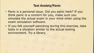 Test Anxiety/Panic
• Panic is a personal issue. Did you panic here? If you
think panic is a concern for you, make sure you
simulate the actual exam in your mind when using the
exam simulation software.
• If you felt yourself panicking during this exercise, take
tests in a situation similar to the actual testing
environment. Try a library.
 