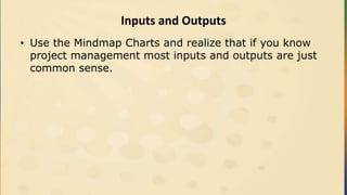 Inputs and Outputs
• Use the Mindmap Charts and realize that if you know
project management most inputs and outputs are just
common sense.
 