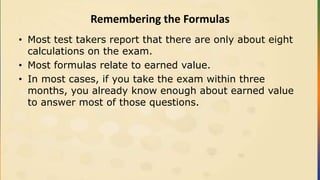 Remembering the Formulas
• Most test takers report that there are only about eight
calculations on the exam.
• Most formulas relate to earned value.
• In most cases, if you take the exam within three
months, you already know enough about earned value
to answer most of those questions.
 