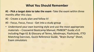 What You Should Remember
#1 - Pick a target date to take the exam -Take the exam within three
months after this class
#2 - Create a study plan and follow it!
#3 - Focus, Focus, Focus - Get into a study group
• Understand your own learning style and use the most appropriate
materials – Crosswind Bootcamp Manual, PMBOK® Guide v5.0
including Page 61 & Glossary of Terms, Mindmaps, Flashcards, ITTO
Matching Exercises, Quick Reference Guide, “Brain Dump” Sheet,
Exam simulators
 