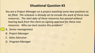 Situational Question #3
You are a Project Manager on a project awaiting some new positions to
be filled. The schedule is already set to include the work of these new
resources. The start date of these resources has passed without
hearing back from the client on signing approval for these new
resources. Who can best resolve this problem?
A. Senior management
B. Project Manager
C. Sales Executive
D. Program Manager
 
