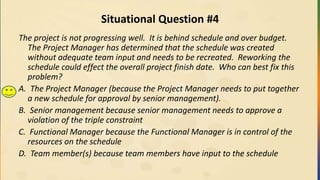 Situational Question #4
The project is not progressing well. It is behind schedule and over budget.
The Project Manager has determined that the schedule was created
without adequate team input and needs to be recreated. Reworking the
schedule could effect the overall project finish date. Who can best fix this
problem?
A. The Project Manager (because the Project Manager needs to put together
a new schedule for approval by senior management).
B. Senior management because senior management needs to approve a
violation of the triple constraint
C. Functional Manager because the Functional Manager is in control of the
resources on the schedule
D. Team member(s) because team members have input to the schedule
 