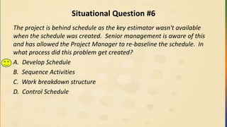 Situational Question #6
The project is behind schedule as the key estimator wasn't available
when the schedule was created. Senior management is aware of this
and has allowed the Project Manager to re-baseline the schedule. In
what process did this problem get created?
A. Develop Schedule
B. Sequence Activities
C. Work breakdown structure
D. Control Schedule
 