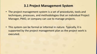3.1 Project Management System
• The project management system is a set of procedures, tools and
techniques, processes, and methodologies that an individual Project
Manager, PMO, or company can use to manage projects.
• This system can be formal or informal in nature. Typically, it is
supported by the project management plan as the project work is
executed.
 