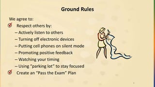 Ground Rules
We agree to:
• Respect others by:
– Actively listen to others
– Turning off electronic devices
– Putting cell phones on silent mode
– Promoting positive feedback
– Watching your timing
– Using “parking lot” to stay focused
• Create an “Pass the Exam” Plan
6
 