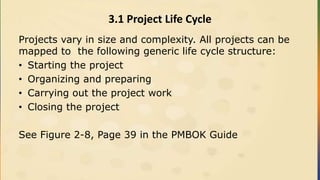 3.1 Project Life Cycle
Projects vary in size and complexity. All projects can be
mapped to the following generic life cycle structure:
• Starting the project
• Organizing and preparing
• Carrying out the project work
• Closing the project
See Figure 2-8, Page 39 in the PMBOK Guide
 