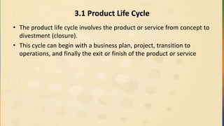 3.1 Product Life Cycle
• The product life cycle involves the product or service from concept to
divestment (closure).
• This cycle can begin with a business plan, project, transition to
operations, and finally the exit or finish of the product or service
 