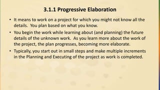 3.1.1 Progressive Elaboration
• It means to work on a project for which you might not know all the
details. You plan based on what you know.
• You begin the work while learning about (and planning) the future
details of the unknown work. As you learn more about the work of
the project, the plan progresses, becoming more elaborate.
• Typically, you start out in small steps and make multiple increments
in the Planning and Executing of the project as work is completed.
 
