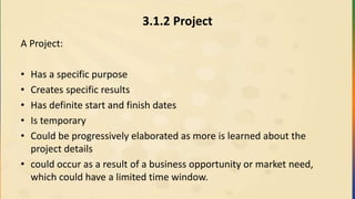 3.1.2 Project
A Project:
• Has a specific purpose
• Creates specific results
• Has definite start and finish dates
• Is temporary
• Could be progressively elaborated as more is learned about the
project details
• could occur as a result of a business opportunity or market need,
which could have a limited time window.
 