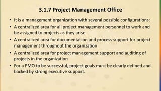 3.1.7 Project Management Office
• It is a management organization with several possible configurations:
• A centralized area for all project management personnel to work and
be assigned to projects as they arise
• A centralized area for documentation and process support for project
management throughout the organization
• A centralized area for project management support and auditing of
projects in the organization
• For a PMO to be successful, project goals must be clearly defined and
backed by strong executive support.
 