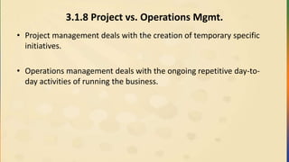 3.1.8 Project vs. Operations Mgmt.
• Project management deals with the creation of temporary specific
initiatives.
• Operations management deals with the ongoing repetitive day-to-
day activities of running the business.
 