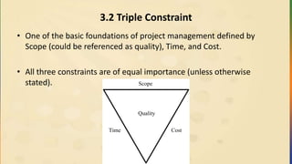 3.2 Triple Constraint
• One of the basic foundations of project management defined by
Scope (could be referenced as quality), Time, and Cost.
• All three constraints are of equal importance (unless otherwise
stated).
Quality
Scope
Time Cost
 