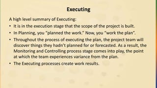 Executing
A high level summary of Executing:
• It is in the execution stage that the scope of the project is built.
• In Planning, you “planned the work.” Now, you “work the plan”.
• Throughout the process of executing the plan, the project team will
discover things they hadn’t planned for or forecasted. As a result, the
Monitoring and Controlling process stage comes into play, the point
at which the team experiences variance from the plan.
• The Executing processes create work results.
 