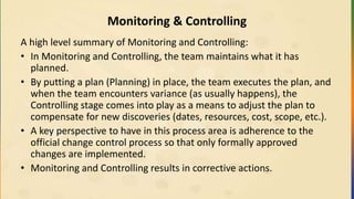 Monitoring & Controlling
A high level summary of Monitoring and Controlling:
• In Monitoring and Controlling, the team maintains what it has
planned.
• By putting a plan (Planning) in place, the team executes the plan, and
when the team encounters variance (as usually happens), the
Controlling stage comes into play as a means to adjust the plan to
compensate for new discoveries (dates, resources, cost, scope, etc.).
• A key perspective to have in this process area is adherence to the
official change control process so that only formally approved
changes are implemented.
• Monitoring and Controlling results in corrective actions.
 