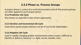 3.3.3 Phase vs. Process Groups
A project phase is a piece of a multi-phase project and all five process groups
are often applied to each project phase.
3.3.4 Predictive Life Cycle
Also known as waterfall or plan driven approaches.
3.3.5 Iterative and Incremental Life Cycle
Used when partial project delivery can be of use to the stakeholders
3.3.6 Adaptive Life Cycle
Used in rapidly changing project environments where scope is difficult to
identify or define in Advance. i.e. Agile, Scrum, Kanban, Lean
 