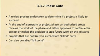 3.3.7 Phase Gate
• A review process undertaken to determine if a project is likely to
succeed
• At the end of a program or project phase, an authorized group
reviews the work of the phase and either approves to continue the
project or makes the decision to stop future work on the initiative
• Projects that are not likely to succeed are “killed” early
• Can also be called “kill point”
 