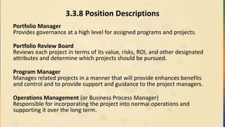 3.3.8 Position Descriptions
Portfolio Manager
Provides governance at a high level for assigned programs and projects.
Portfolio Review Board
Reviews each project in terms of its value, risks, ROI, and other designated
attributes and determine which projects should be pursued.
Program Manager
Manages related projects in a manner that will provide enhances benefits
and control and to provide support and guidance to the project managers.
Operations Management (or Business Process Manager)
Responsible for incorporating the project into normal operations and
supporting it over the long term.
 