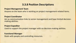 3.3.8 Position Descriptions
Project Management Team
Anyone on the team who is working on project management-related items.
Project Coordinator
Act as communication links to senior management and have limited decision-
making abilities.
Project Expeditor
Used to support the project manager with no decision-making abilities.
Functional Manager
Deals with people and controlling resources.
 