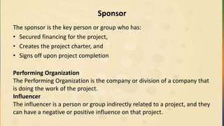 Sponsor
The sponsor is the key person or group who has:
• Secured financing for the project,
• Creates the project charter, and
• Signs off upon project completion
Performing Organization
The Performing Organization is the company or division of a company that
is doing the work of the project.
Influencer
The influencer is a person or group indirectly related to a project, and they
can have a negative or positive influence on that project.
 