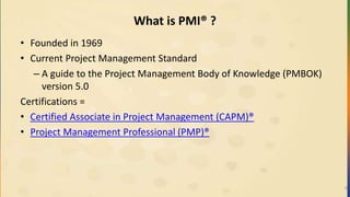 What is PMI® ?
• Founded in 1969
• Current Project Management Standard
– A guide to the Project Management Body of Knowledge (PMBOK)
version 5.0
Certifications =
• Certified Associate in Project Management (CAPM)®
• Project Management Professional (PMP)®
9
 