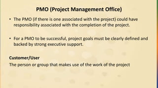 PMO (Project Management Office)
• The PMO (if there is one associated with the project) could have
responsibility associated with the completion of the project.
• For a PMO to be successful, project goals must be clearly defined and
backed by strong executive support.
Customer/User
The person or group that makes use of the work of the project
 