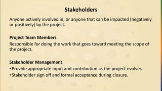 Stakeholders
Anyone actively involved in, or anyone that can be impacted (negatively
or positively) by the project.
Project Team Members
Responsible for doing the work that goes toward meeting the scope of
the project.
Stakeholder Management
•Provide appropriate input and contribution as the project evolves.
•Stakeholder sign off and formal acceptance during closure.
 