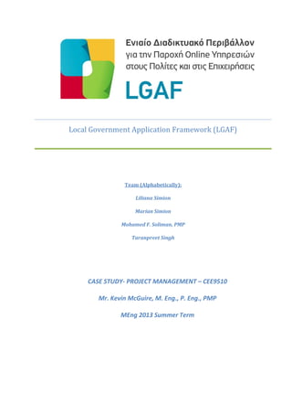 Local Government Application Framework (LGAF)
Team (Alphabetically):
Liliana Simion
Marian Simion
Mohamed F. Soliman, PMP
Taranpreet Singh
CASE STUDY- PROJECT MANAGEMENT – CEE9510
Mr. Kevin McGuire, M. Eng., P. Eng., PMP
MEng 2013 Summer Term
 