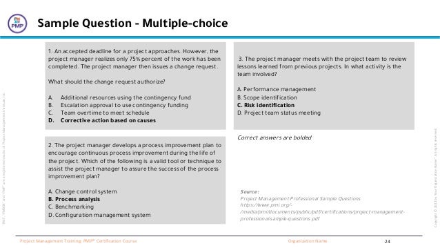 “PMI”,
“PMBOK”
and
“PMP”
are
a
registered
marks
of
Project
Management
Institute,
Inc
Organization Name
Project Management Training: PMP® Certification Course
Copyright
©
2022
by
Your
Organization
Name”.
All
rights
reserved.
Sample Question - Multiple-choice
2. The project manager develops a process improvement plan to
encourage continuous process improvement during the life of
the project. Which of the following is a valid tool or technique to
assist the project manager to assure the success of the process
improvement plan?
A. Change control system
B. Process analysis
C. Benchmarking
D. Configuration management system
1. An accepted deadline for a project approaches. However, the
project manager realizes only 75% percent of the work has been
completed. The project manager then issues a change request.
What should the change request authorize?
A. Additional resources using the contingency fund
B. Escalation approval to use contingency funding
C. Team overtime to meet schedule
D. Corrective action based on causes
3. The project manager meets with the project team to review
lessons learned from previous projects. In what activity is the
team involved?
A. Performance management
B. Scope identification
C. Risk identification
D. Project team status meeting
Source:
Project Management Professional Sample Questions
https://www.pmi.org/-
/media/pmi/documents/public/pdf/certifications/project-management-
professional-sample-questions.pdf
Correct answers are bolded
24
 