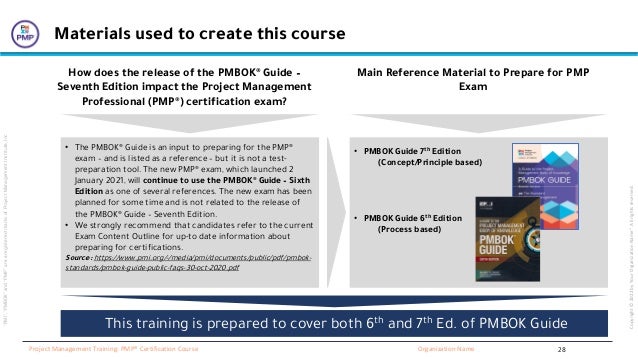 “PMI”,
“PMBOK”
and
“PMP”
are
a
registered
marks
of
Project
Management
Institute,
Inc
Organization Name
Project Management Training: PMP® Certification Course
Copyright
©
2022
by
Your
Organization
Name”.
All
rights
reserved.
Materials used to create this course
• The PMBOK® Guide is an input to preparing for the PMP®
exam – and is listed as a reference – but it is not a test-
preparation tool. The new PMP® exam, which launched 2
January 2021, will continue to use the PMBOK® Guide – Sixth
Edition as one of several references. The new exam has been
planned for some time and is not related to the release of
the PMBOK® Guide – Seventh Edition.
• We strongly recommend that candidates refer to the current
Exam Content Outline for up-to date information about
preparing for certifications.
Source: https://www.pmi.org/-/media/pmi/documents/public/pdf/pmbok-
standards/pmbok-guide-public-faqs-30-oct-2020.pdf
How does the release of the PMBOK® Guide –
Seventh Edition impact the Project Management
Professional (PMP®) certification exam?
• PMBOK Guide 7th Edition
(Concept/Principle based)
• PMBOK Guide 6th Edition
(Process based)
Main Reference Material to Prepare for PMP
Exam
This training is prepared to cover both 6th and 7th Ed. of PMBOK Guide
28
 