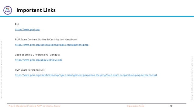 “PMI”,
“PMBOK”
and
“PMP”
are
a
registered
marks
of
Project
Management
Institute,
Inc
Organization Name
Project Management Training: PMP® Certification Course
Copyright
©
2022
by
Your
Organization
Name”.
All
rights
reserved.
Important Links
PMI
https://www.pmi.org
PMP Exam Content Outline & Certification Handbook
https://www.pmi.org/certifications/project-management-pmp
Code of Ethics & Professional Conduct
https://www.pmi.org/about/ethics/code
PMP Exam Reference List
https://www.pmi.org/certifications/project-management-pmp/earn-the-pmp/pmp-exam-preparation/pmp-reference-list
29
 