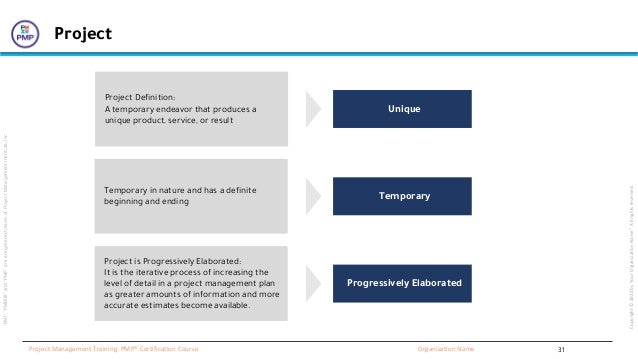 “PMI”,
“PMBOK”
and
“PMP”
are
a
registered
marks
of
Project
Management
Institute,
Inc
Organization Name
Project Management Training: PMP® Certification Course
Copyright
©
2022
by
Your
Organization
Name”.
All
rights
reserved.
Project
Temporary
Project Definition:
A temporary endeavor that produces a
unique product, service, or result
Unique
Progressively Elaborated
Temporary in nature and has a definite
beginning and ending
Project is Progressively Elaborated:
It is the iterative process of increasing the
level of detail in a project management plan
as greater amounts of information and more
accurate estimates become available.
31
 