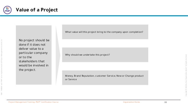 “PMI”,
“PMBOK”
and
“PMP”
are
a
registered
marks
of
Project
Management
Institute,
Inc
Organization Name
Project Management Training: PMP® Certification Course
Copyright
©
2022
by
Your
Organization
Name”.
All
rights
reserved.
Value of a Project
What value will this project bring to the company upon completion?
Why should we undertake this project?
Money, Brand Reputation, customer Service, New or Change product
or Service
No project should be
done if it does not
deliver value to a
particular company
or to the
stakeholders that
would be involved in
the project.
33
 