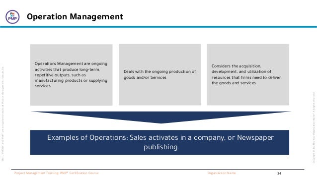 “PMI”,
“PMBOK”
and
“PMP”
are
a
registered
marks
of
Project
Management
Institute,
Inc
Organization Name
Project Management Training: PMP® Certification Course
Copyright
©
2022
by
Your
Organization
Name”.
All
rights
reserved.
Operation Management
Operations Management are ongoing
activities that produce long-term,
repetitive outputs, such as
manufacturing products or supplying
services
Deals with the ongoing production of
goods and/or Services
Considers the acquisition,
development, and utilization of
resources that firms need to deliver
the goods and services
Examples of Operations: Sales activates in a company, or Newspaper
publishing
34
 