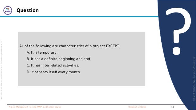 “PMI”,
“PMBOK”
and
“PMP”
are
a
registered
marks
of
Project
Management
Institute,
Inc
Organization Name
Project Management Training: PMP® Certification Course
Copyright
©
2022
by
Your
Organization
Name”.
All
rights
reserved.
?
Question
All of the following are characteristics of a project EXCEPT:
A. It is temporary.
B. It has a definite beginning and end.
C. It has interrelated activities.
D. It repeats itself every month.
35
 