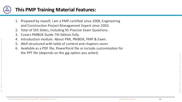 “PMI”,
“PMBOK”
and
“PMP”
are
a
registered
marks
of
Project
Management
Institute,
Inc
Organization Name
Project Management Training: PMP® Certification Course
Copyright
©
2022
by
Your
Organization
Name”.
All
rights
reserved.
37
This PMP Training Material Features:
1. Prepared by myself, I am a PMP certified since 2009, Engineering
and Construction Project Management Expert since 2002.
2. Total of 535 Slides, Including 95 Practice Exam Questions.
3. Covers PMBOK Guide 7th Edition fully.
4. Introduction module: About PMI, PMBOK, PMP & Exam.
5. Well-structured with table of content and chapters cover.
6. Available as a PDF file, PowerPoint file or include customization for
the PPT file (depends on the gig option you select).
 