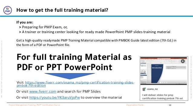 “PMI”,
“PMBOK”
and
“PMP”
are
a
registered
marks
of
Project
Management
Institute,
Inc
Organization Name
Project Management Training: PMP® Certification Course
Copyright
©
2022
by
Your
Organization
Name”.
All
rights
reserved.
38
For full training Material as
PDF or PPT PowerPoint
How to get the full training material?
If you are:
> Preparing for PMP Exam, or,
> A trainer or training center looking for ready made PowerPoint PMP slides training material
Get a high-quality readymade PMP Training Material compatible with PMBOK Guide latest edition (7th Ed.) in
the form of a PDF or PowerPoint file.
Visit: https://www.fiverr.com/osama_mz/pmp-certification-training-slides-
pmbok-7th-edition
Or visit www.fiverr.com and search for PMP Slides
Or visit https://youtu.be/YK3aruVjoPw to overview the material
 