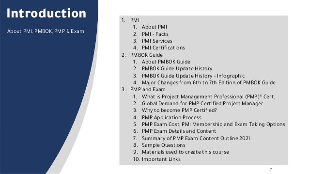 7
Introduction 1. PMI
1. About PMI
2. PMI - Facts
3. PMI Services
4. PMI Certifications
2. PMBOK Guide
1. About PMBOK Guide
2. PMBOK Guide Update History
3. PMBOK Guide Update History - Infographic
4. Major Changes from 6th to 7th Edition of PMBOK Guide
3. PMP and Exam
1. What is Project Management Professional (PMP)® Cert.
2. Global Demand for PMP Certified Project Manager
3. Why to become PMP Certified?
4. PMP Application Process
5. PMP Exam Cost, PMI Membership and Exam Taking Options
6. PMP Exam Details and Content
7. Summary of PMP Exam Content Outline 2021
8. Sample Questions
9. Materials used to create this course
10. Important Links
About PMI, PMBOK, PMP & Exam.
 
