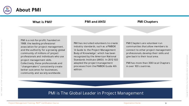 “PMI”,
“PMBOK”
and
“PMP”
are
a
registered
marks
of
Project
Management
Institute,
Inc
Organization Name
Project Management Training: PMP® Certification Course
Copyright
©
2022
by
Your
Organization
Name”.
All
rights
reserved.
About PMI
PMI is a not-for-profit, founded on
1969, the leading professional
association for project management,
and the authority for a growing global
community of millions of project
professionals and individuals who use
project management skills.
Collectively, these professionals and
“changemakers” consistently create
better outcomes for businesses,
community and society worldwide.
What is PMI?
PMI has recruited volunteers to create
industry standards, such as a PMBOK
"A Guide to the Project Management
Body of Knowledge", which has been
recognized by the American National
Standards Institute (ANSI). In 2012 ISO
adapted the project management
processes from the PMBOK Guide 4th
edition.
PMI and ANSI
PMI Chapters are volunteer-run
communities that allow members to
connect to other project management
professionals, develop their skills and
give back to their local area.
PMI has more than 300 local Chapters
in over 103 countries.
PMI Chapters
PMI is The Global Leader in Project Management
8
 