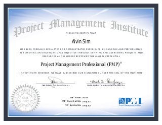 HAS BEEN FORMALLY EVALUATED FOR DEMONSTRATED EXPERIENCE, KNOWLEDGE AND PERFORMANCE
IN ACHIEVING AN ORGANIZATIONAL OBJECTIVE THROUGH DEFINING AND OVERSEEING PROJECTS AND
RESOURCES AND IS HEREBY BESTOWED THE GLOBAL CREDENTIAL
THIS IS TO CERTIFY THAT
IN TESTIMONY WHEREOF, WE HAVE SUBSCRIBED OUR SIGNATURES UNDER THE SEAL OF THE INSTITUTE
Project Management Professional (PMP)®
Mark Dickson • Chair, Board of Directors Mark A. Langley • President and Chief Executive Ofﬁcercksonnnnnnnnnnnnnn • CCCCCCCCCCCCCChahhhhhhhh ir, Board of DMark Dickson • Chair, Board of Directors Mark A. Langley • President and Chief Executive Ofﬁcercksonnnnnnnnnnnnnn • CCCCCCCCCCCCCChahhhhhhhh ir, Board of D
25 May 2017
24 May 2020
Alvin Sim
2040378PMP® Number:
PMP® Original Grant Date:
PMP® Expiration Date:
 