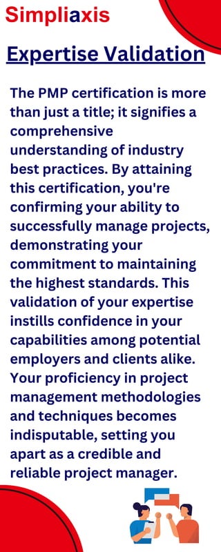 The PMP certification is more
than just a title; it signifies a
comprehensive
understanding of industry
best practices. By attaining
this certification, you're
confirming your ability to
successfully manage projects,
demonstrating your
commitment to maintaining
the highest standards. This
validation of your expertise
instills confidence in your
capabilities among potential
employers and clients alike.
Your proficiency in project
management methodologies
and techniques becomes
indisputable, setting you
apart as a credible and
reliable project manager.
Simpliaxis
Expertise Validation
 