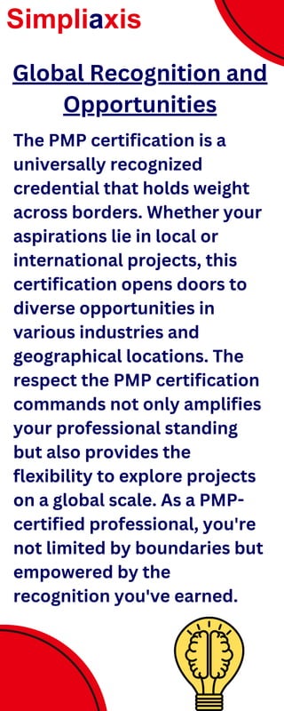 The PMP certification is a
universally recognized
credential that holds weight
across borders. Whether your
aspirations lie in local or
international projects, this
certification opens doors to
diverse opportunities in
various industries and
geographical locations. The
respect the PMP certification
commands not only amplifies
your professional standing
but also provides the
flexibility to explore projects
on a global scale. As a PMP-
certified professional, you're
not limited by boundaries but
empowered by the
recognition you've earned.
Simpliaxis
Global Recognition and
Opportunities
 
