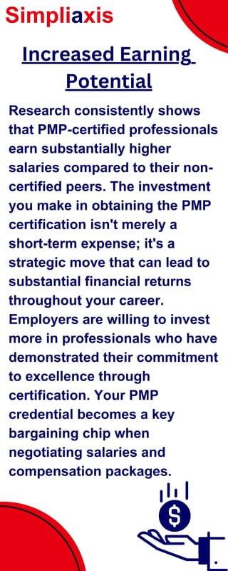 Research consistently shows
that PMP-certified professionals
earn substantially higher
salaries compared to their non-
certified peers. The investment
you make in obtaining the PMP
certification isn't merely a
short-term expense; it's a
strategic move that can lead to
substantial financial returns
throughout your career.
Employers are willing to invest
more in professionals who have
demonstrated their commitment
to excellence through
certification. Your PMP
credential becomes a key
bargaining chip when
negotiating salaries and
compensation packages.
Simpliaxis
Increased Earning
Potential
 