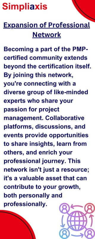 Becoming a part of the PMP-
certified community extends
beyond the certification itself.
By joining this network,
you're connecting with a
diverse group of like-minded
experts who share your
passion for project
management. Collaborative
platforms, discussions, and
events provide opportunities
to share insights, learn from
others, and enrich your
professional journey. This
network isn't just a resource;
it's a valuable asset that can
contribute to your growth,
both personally and
professionally.
Simpliaxis
Expansion of Professional
Network
 