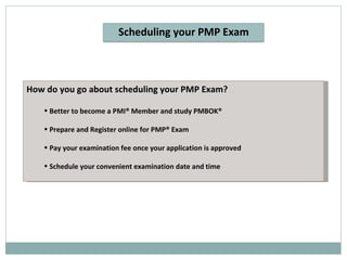 How do you go about scheduling your PMP Exam? Better to become a PMI® Member and study PMBOK®  Prepare and Register online for PMP® Exam Pay your examination fee once your application is approved Schedule your convenient examination date and time Scheduling your PMP Exam 
