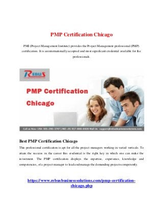PMP Certification Chicago
PMI (Project Management Institute) provides the Project Management professional (PMP)
certification. It is an internationally accepted and most significant credential available for the
professionals.
Best PMP Certification Chicago
This professional certification is apt for all the project managers working in varied verticals. To
attain the success in the career this credential is the right key in which one can make the
investment. The PMP certification displays the expertise, experience, knowledge and
competencies, of a project manager to lead and manage the demanding projects competently.
https://www.rebusbusinesssolutions.com/pmp-certification-
chicago.php
 