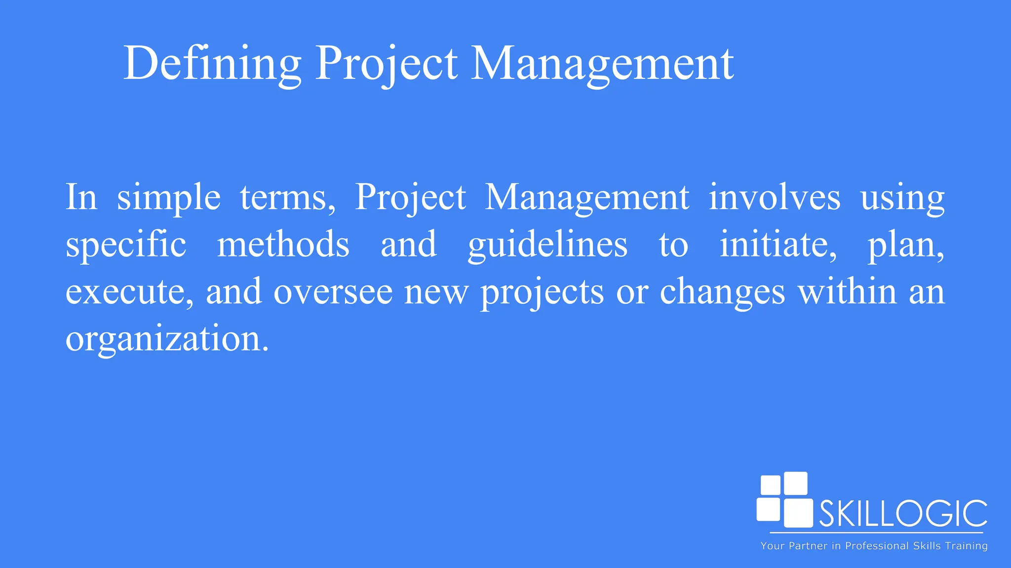 Defining Project Management
In simple terms, Project Management involves using
specific methods and guidelines to initiate, plan,
execute, and oversee new projects or changes within an
organization.
 